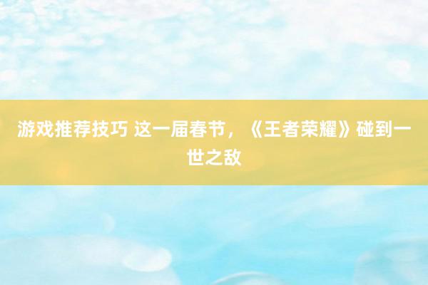 游戏推荐技巧 这一届春节，《王者荣耀》碰到一世之敌