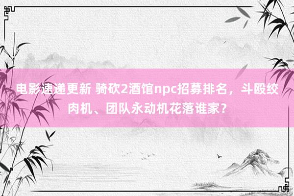 电影速递更新 骑砍2酒馆npc招募排名，斗殴绞肉机、团队永动机花落谁家？