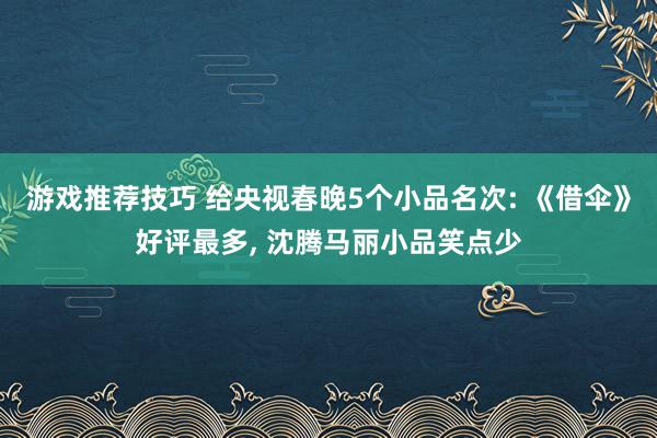 游戏推荐技巧 给央视春晚5个小品名次: 《借伞》好评最多, 沈腾马丽小品笑点少