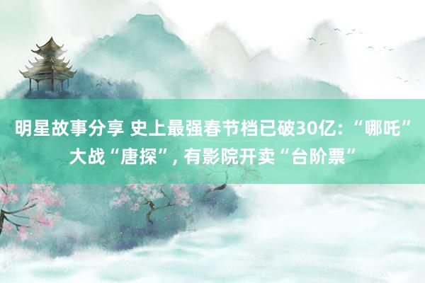 明星故事分享 史上最强春节档已破30亿: “哪吒”大战“唐探”, 有影院开卖“台阶票”