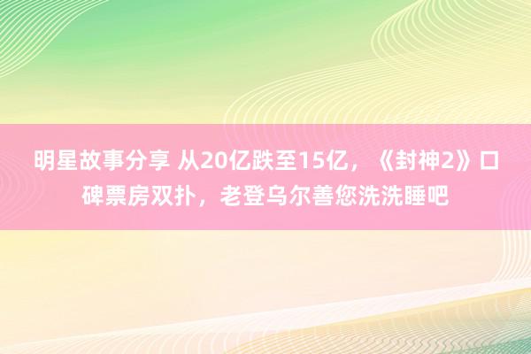 明星故事分享 从20亿跌至15亿，《封神2》口碑票房双扑，老登乌尔善您洗洗睡吧