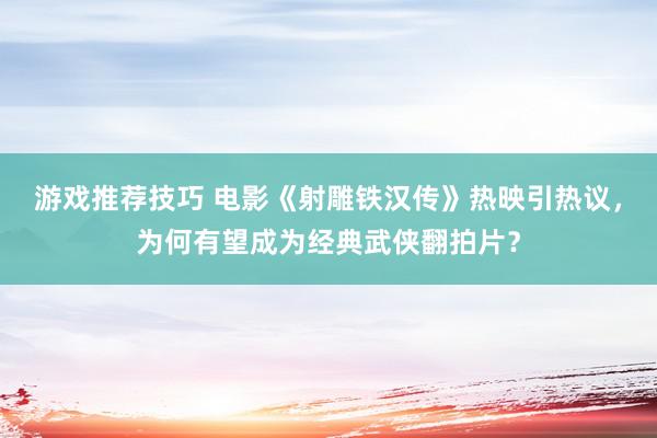 游戏推荐技巧 电影《射雕铁汉传》热映引热议，为何有望成为经典武侠翻拍片？