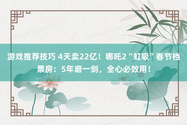 游戏推荐技巧 4天卖22亿！哪吒2“虹吸”春节档票房：5年磨一剑，全心必效用！