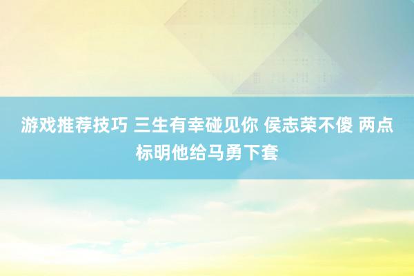 游戏推荐技巧 三生有幸碰见你 侯志荣不傻 两点标明他给马勇下套