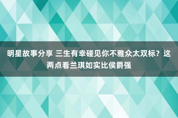 明星故事分享 三生有幸碰见你不雅众太双标？这两点看兰琪如实比侯爵强