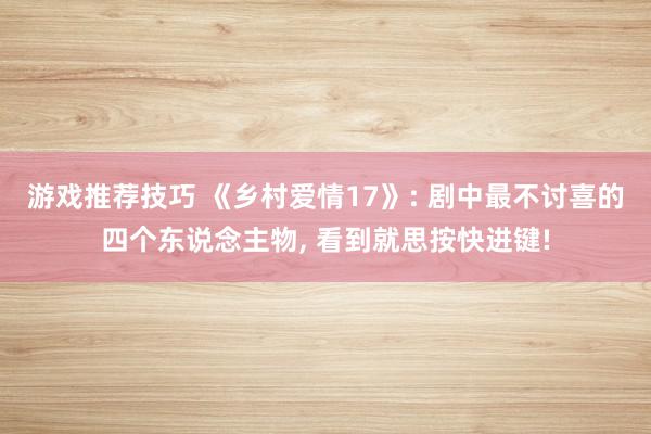 游戏推荐技巧 《乡村爱情17》: 剧中最不讨喜的四个东说念主物, 看到就思按快进键!