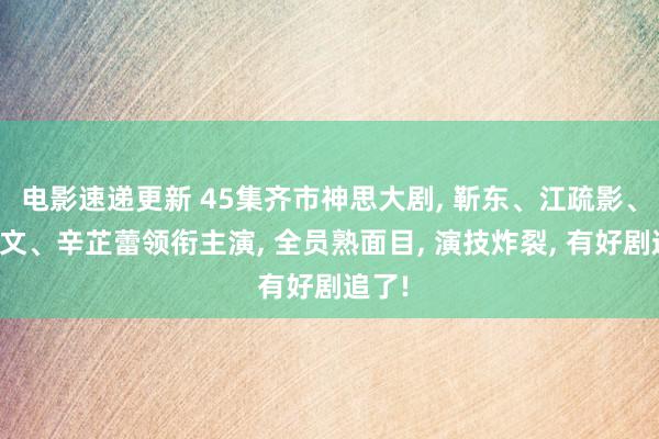 电影速递更新 45集齐市神思大剧, 靳东、江疏影、李乃文、辛芷蕾领衔主演, 全员熟面目, 演技炸裂, 有好剧追了!