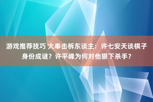 游戏推荐技巧 大奉击柝东谈主：许七安天谈棋子身份成谜？许平峰为何对他狠下杀手？