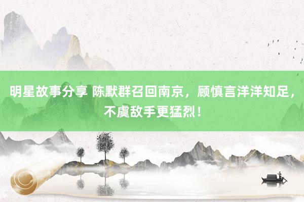 明星故事分享 陈默群召回南京，顾慎言洋洋知足，不虞敌手更猛烈！