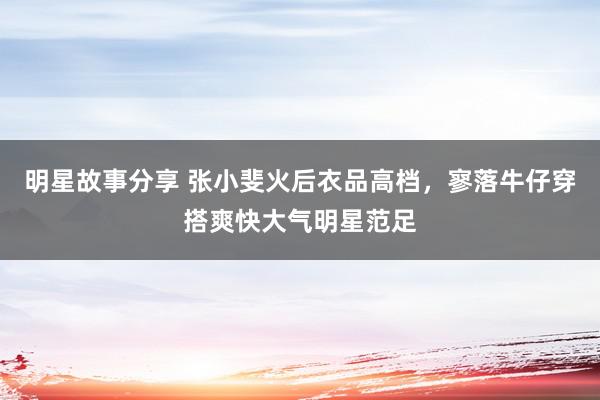 明星故事分享 张小斐火后衣品高档，寥落牛仔穿搭爽快大气明星范足