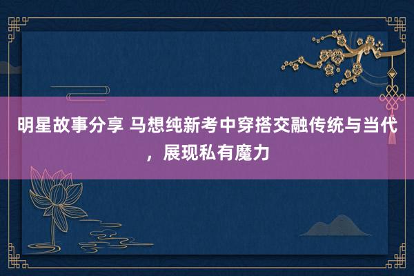 明星故事分享 马想纯新考中穿搭交融传统与当代，展现私有魔力