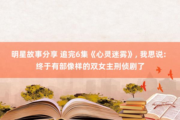 明星故事分享 追完6集《心灵迷雾》, 我思说: 终于有部像样的双女主刑侦剧了