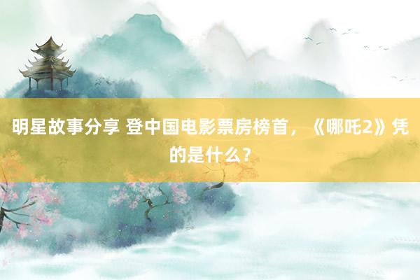 明星故事分享 登中国电影票房榜首，《哪吒2》凭的是什么？