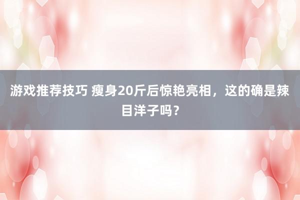 游戏推荐技巧 瘦身20斤后惊艳亮相，这的确是辣目洋子吗？