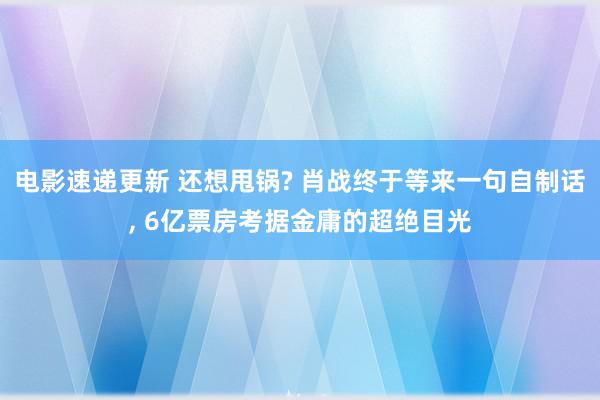 电影速递更新 还想甩锅? 肖战终于等来一句自制话, 6亿票房考据金庸的超绝目光