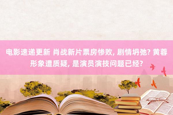 电影速递更新 肖战新片票房惨败, 剧情坍弛? 黄蓉形象遭质疑, 是演员演技问题已经?