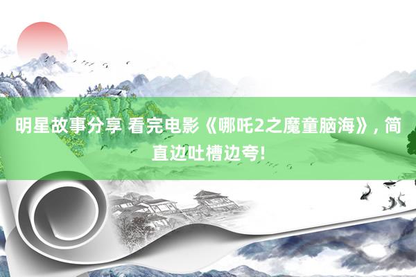 明星故事分享 看完电影《哪吒2之魔童脑海》, 简直边吐槽边夸!