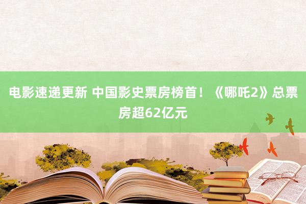 电影速递更新 中国影史票房榜首！《哪吒2》总票房超62亿元