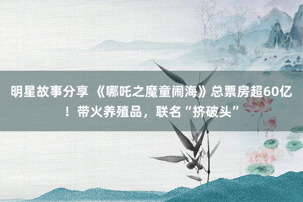 明星故事分享 《哪吒之魔童闹海》总票房超60亿！带火养殖品，联名“挤破头”