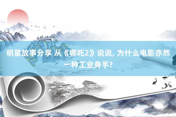 明星故事分享 从《哪吒2》说说, 为什么电影亦然一种工业身手?