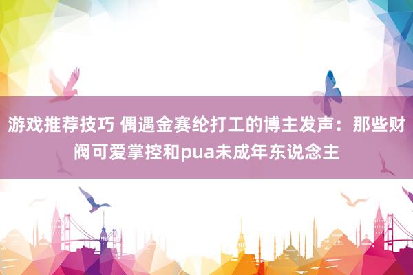 游戏推荐技巧 偶遇金赛纶打工的博主发声：那些财阀可爱掌控和pua未成年东说念主