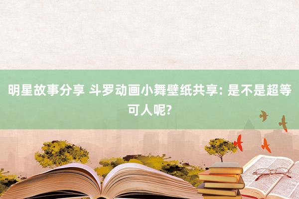 明星故事分享 斗罗动画小舞壁纸共享: 是不是超等可人呢?