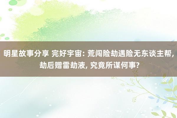 明星故事分享 完好宇宙: 荒闯险劫遇险无东谈主帮, 劫后赠雷劫液, 究竟所谋何事?