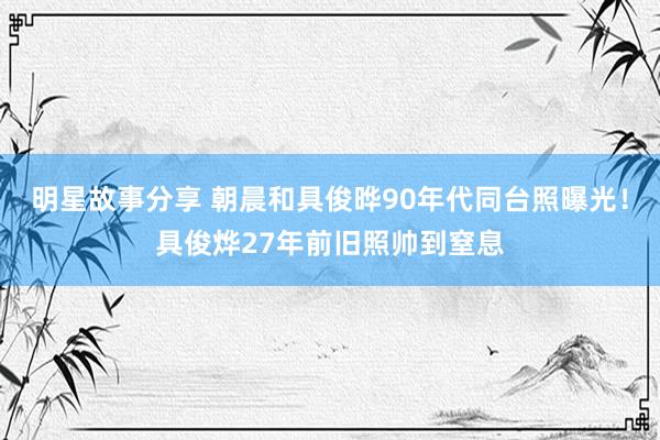 明星故事分享 朝晨和具俊晔90年代同台照曝光！具俊烨27年前旧照帅到窒息