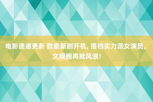 电影速递更新 欧豪新剧开机, 搭档实力派女演员, 文娱圈再掀风浪!