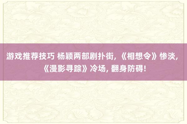 游戏推荐技巧 杨颖两部剧扑街, 《相想令》惨淡, 《漫影寻踪》冷场, 翻身防碍!