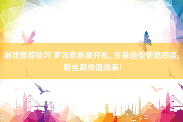 游戏推荐技巧 罗云熙新剧开机, 古装造型惊艳四座, 粉丝期待值爆表!