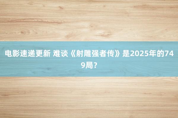 电影速递更新 难谈《射雕强者传》是2025年的749局？