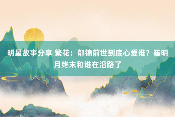 明星故事分享 繁花：郁锦前世到底心爱谁？崔明月终末和谁在沿路了