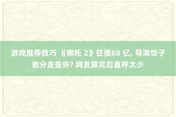 游戏推荐技巧 《哪吒 2》狂揽68 亿, 导演饺子能分走些许? 网友算完后直呼太少