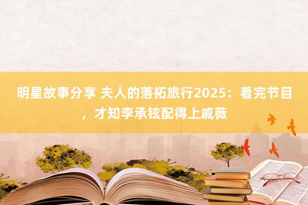 明星故事分享 夫人的落拓旅行2025：看完节目，才知李承铉配得上戚薇