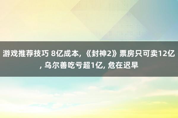 游戏推荐技巧 8亿成本, 《封神2》票房只可卖12亿, 乌尔善吃亏超1亿, 危在迟早