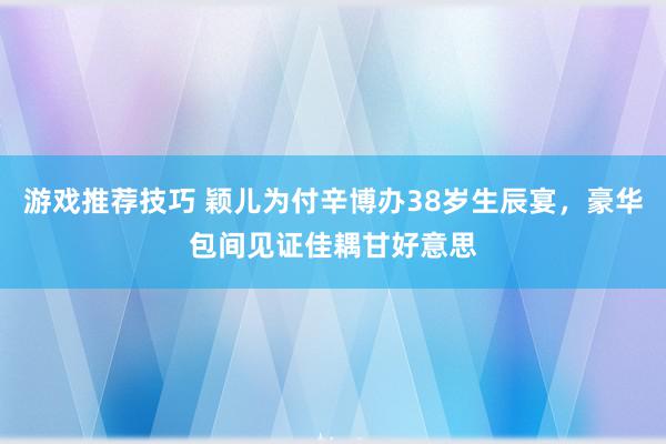 游戏推荐技巧 颖儿为付辛博办38岁生辰宴，豪华包间见证佳耦甘好意思