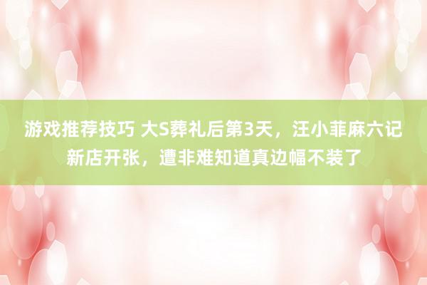 游戏推荐技巧 大S葬礼后第3天，汪小菲麻六记新店开张，遭非难知道真边幅不装了