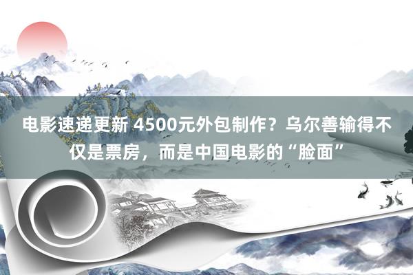 电影速递更新 4500元外包制作？乌尔善输得不仅是票房，而是中国电影的“脸面”