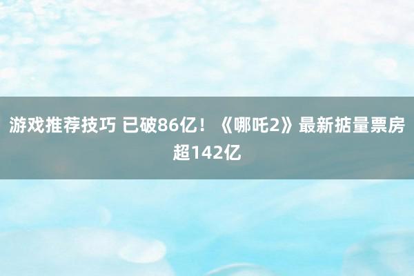 游戏推荐技巧 已破86亿！《哪吒2》最新掂量票房超142亿